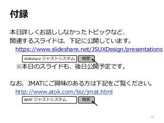付録
本日詳しくお話ししなかったトピックなど、
関連するスライドは、下記に公開しています。
https://www.slideshare.net/JSUXDesign/presentations
※本日のスライドも、後日公開予定です。
なお、JMATにご興味のある方は下記をご覧ください。
http://www.atok.com/biz/jmat.html
slideshare ジャストシステム 検索
32
JMAT ジャストシステム 検索
 