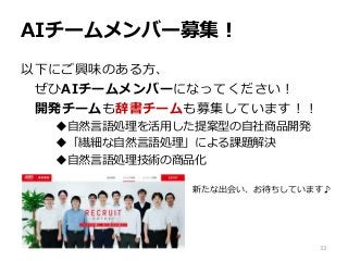 AIチームメンバー募集！
以下にご興味のある方、
ぜひAIチームメンバーになってください！
開発チームも辞書チームも募集しています！！
自然言語処理を活用した提案型の自社商品開発
「繊細な自然言語処理」による課題解決
自然言語処理技術の商品化
33
新たな出会い、お待ちしています♪
 
