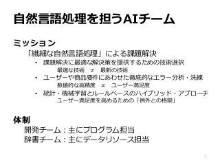 自然言語処理を担うAIチーム
7
ミッション
「繊細な自然言語処理」による課題解決
• 課題解決に最適な解決策を提供するための技術選択
最適な技術 ≠ 最新の技術
• ユーザーや商品要件にあわせた徹底的なエラー分析・洗練
数値的な高精度 ≠ ユーザー満足度
• 統計・機械学習とルールベースのハイブリッド・アプローチ
ユーザー満足度を高めるための「例外との格闘」
体制
開発チーム：主にプログラム担当
辞書チーム：主にデータリソース担当
 