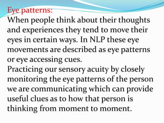 Eye patterns:
When people think about their thoughts
and experiences they tend to move their
eyes in certain ways. In NLP these eye
movements are described as eye patterns
or eye accessing cues.
Practicing our sensory acuity by closely
monitoring the eye patterns of the person
we are communicating which can provide
useful clues as to how that person is
thinking from moment to moment.
 