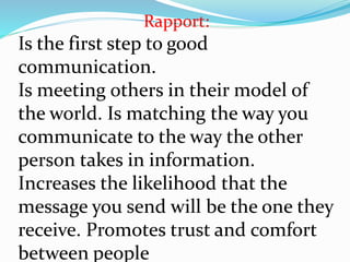 Rapport:
Is the first step to good
communication.
Is meeting others in their model of
the world. Is matching the way you
communicate to the way the other
person takes in information.
Increases the likelihood that the
message you send will be the one they
receive. Promotes trust and comfort
between people
 