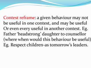 Contest reframe: a given behaviour may not
be useful in one contest, and may be useful
Or even every useful in another contest. Eg.
Father ‘headstrong’ daughter to counsellor
(where when would this behaviour be useful)
Eg. Respect children-as tomorrow’s leaders.
 