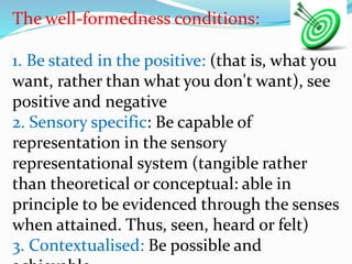 The well-formedness conditions:
1. Be stated in the positive: (that is, what you
want, rather than what you don't want), see
positive and negative
2. Sensory specific: Be capable of
representation in the sensory
representational system (tangible rather
than theoretical or conceptual: able in
principle to be evidenced through the senses
when attained. Thus, seen, heard or felt)
3. Contextualised: Be possible and
 