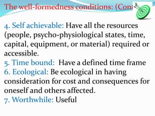 The well-formedness conditions: (Contd.)
4. Self achievable: Have all the resources
(people, psycho-physiological states, time,
capital, equipment, or material) required or
accessible.
5. Time bound: Have a defined time frame
6. Ecological: Be ecological in having
consideration for cost and consequences for
oneself and others affected.
7. Worthwhile: Useful
 