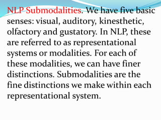 NLP Submodalities. We have five basic
senses: visual, auditory, kinesthetic,
olfactory and gustatory. In NLP, these
are referred to as representational
systems or modalities. For each of
these modalities, we can have finer
distinctions. Submodalities are the
fine distinctions we make within each
representational system.
 