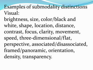 Examples of submodality distinctions
Visual:
brightness, size, color/black and
white, shape, location, distance,
contrast, focus, clarity, movement,
speed, three-dimensional/flat,
perspective, associated/disassociated,
framed/panoramic, orientation,
density, transparency.
 
