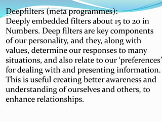 Deepfilters (meta programmes):
Deeply embedded filters about 15 to 20 in
Numbers. Deep filters are key components
of our personality, and they, along with
values, determine our responses to many
situations, and also relate to our ‘preferences’
for dealing with and presenting information.
This is useful creating better awareness and
understanding of ourselves and others, to
enhance relationships.
 
