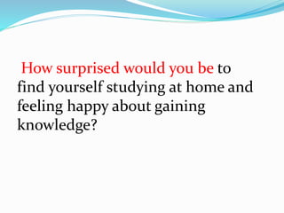 How surprised would you be to
find yourself studying at home and
feeling happy about gaining
knowledge?
 