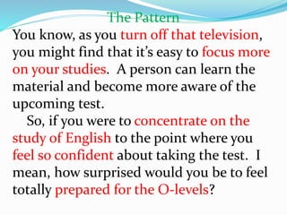 The Pattern
You know, as you turn off that television,
you might find that it’s easy to focus more
on your studies. A person can learn the
material and become more aware of the
upcoming test.
So, if you were to concentrate on the
study of English to the point where you
feel so confident about taking the test. I
mean, how surprised would you be to feel
totally prepared for the O-levels?
 