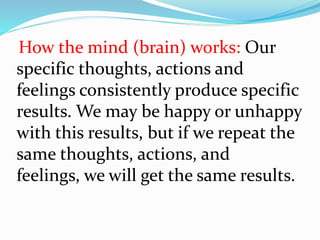 How the mind (brain) works: Our
specific thoughts, actions and
feelings consistently produce specific
results. We may be happy or unhappy
with this results, but if we repeat the
same thoughts, actions, and
feelings, we will get the same results.
 