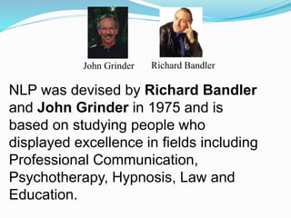 NLP was devised by Richard Bandler
and John Grinder in 1975 and is
based on studying people who
displayed excellence in fields including
Professional Communication,
Psychotherapy, Hypnosis, Law and
Education.
John Grinder Richard Bandler
 