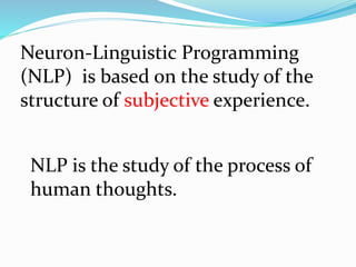 Neuron-Linguistic Programming
(NLP) is based on the study of the
structure of subjective experience.
NLP is the study of the process of
human thoughts.
 