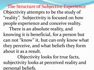 The Structure of Subjective Experience
Objectivity attempts to be the study of
“reality”. Subjectivity is focused on how
people experience and conceive reality.
There is an absolute reality, and
knowing it is beneficial, for a person but
can not “know” it, but can only know what
they perceive, and what beliefs they form
about it as a result.
Objectivity looks for true facts,
subjectivity looks at perceived reality and
personal beliefs.
 