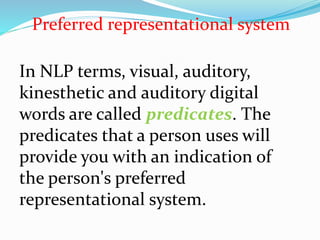 In NLP terms, visual, auditory,
kinesthetic and auditory digital
words are called predicates. The
predicates that a person uses will
provide you with an indication of
the person's preferred
representational system.
Preferred representational system
 