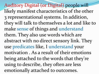 Auditory Digital (or Digital) people will
likely manifest characteristics of the other
3 representational systems. In addition,
they will talk to themselves a lot and like to
make sense of things and understand
them. They also use words which are
abstract with no direct sensory link. They
use predicates like, I understand your
motivation . As a result of their emotions
being attached to the words that they're
using to describe, they often are less
emotionally attached to outcomes.
 
