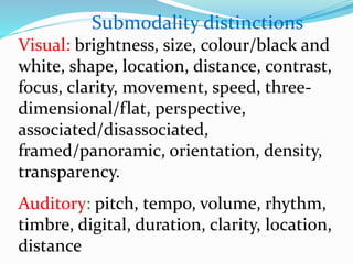 Visual: brightness, size, colour/black and
white, shape, location, distance, contrast,
focus, clarity, movement, speed, three-
dimensional/flat, perspective,
associated/disassociated,
framed/panoramic, orientation, density,
transparency.
Auditory: pitch, tempo, volume, rhythm,
timbre, digital, duration, clarity, location,
distance
Submodality distinctions
 
