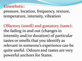 Kinesthetic:
pressure, location, frequency, texture,
temperature, intensity, vibration
Olfactory (smell) and gustatory (taste):
the fading in and out (changes in
intensity and/or duration) of particular
tastes or smells that you identify as
relevant in someone’s experience can be
quite useful. Odours and tastes are very
powerful anchors for States.
 