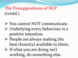 The Presuppositions of NLP
(contd.)
 You cannot NOT communicate.
 Underlying every behaviour is a
positive intention.
 People are always making the
best choice(s) available to them.
 If what you are doing isn’t
working, do something else.
 