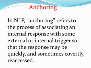 In NLP, "anchoring" refers to
the process of associating an
internal response with some
external or internal trigger so
that the response may be
quickly, and sometimes covertly,
reaccessed.
Anchoring
 