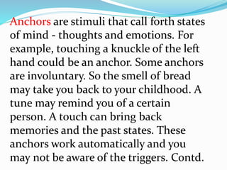 Anchors are stimuli that call forth states
of mind - thoughts and emotions. For
example, touching a knuckle of the left
hand could be an anchor. Some anchors
are involuntary. So the smell of bread
may take you back to your childhood. A
tune may remind you of a certain
person. A touch can bring back
memories and the past states. These
anchors work automatically and you
may not be aware of the triggers. Contd.
 