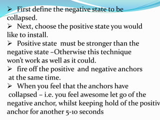  First define the negative state to be
collapsed.
 Next, choose the positive state you would
like to install.
 Positive state must be stronger than the
negative state –Otherwise this technique
won’t work as well as it could.
 fire off the positive and negative anchors
at the same time.
 When you feel that the anchors have
collapsed – i.e. you feel awesome let go of the
negative anchor, whilst keeping hold of the positiv
anchor for another 5-10 seconds
 