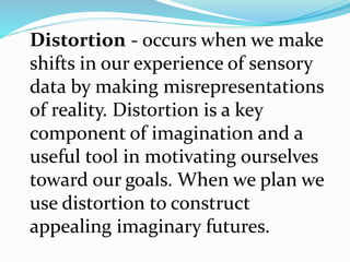 Distortion - occurs when we make
shifts in our experience of sensory
data by making misrepresentations
of reality. Distortion is a key
component of imagination and a
useful tool in motivating ourselves
toward our goals. When we plan we
use distortion to construct
appealing imaginary futures.
 