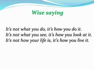 It’s not what you do, it’s how you do it.
It’s not what you see, it’s how you look at it.
It’s not how your life is, it’s how you live it.
Wise saying
 