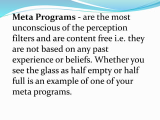 Meta Programs - are the most
unconscious of the perception
filters and are content free i.e. they
are not based on any past
experience or beliefs. Whether you
see the glass as half empty or half
full is an example of one of your
meta programs.
 