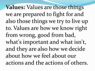 Values: Values are those things
we are prepared to fight for and
also those things we try to live up
to. Values are how we know right
from wrong, good from bad,
what's important and what isn't,
and they are also how we decide
about how we feel about our
actions and the actions of others.
 