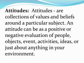 Attitudes: Attitudes - are
collections of values and beliefs
around a particular subject. An
attitude can be as a positive or
negative evaluation of people,
objects, event, activities, ideas, or
just about anything in your
environment.
 