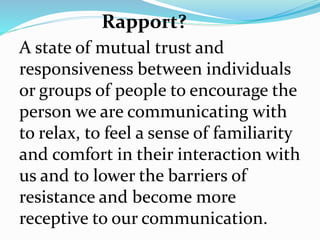 A state of mutual trust and
responsiveness between individuals
or groups of people to encourage the
person we are communicating with
to relax, to feel a sense of familiarity
and comfort in their interaction with
us and to lower the barriers of
resistance and become more
receptive to our communication.
Rapport?
 