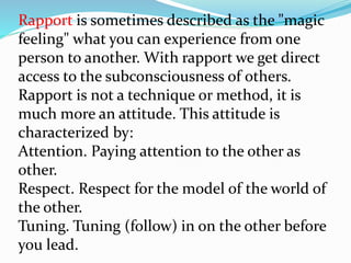 Rapport is sometimes described as the "magic
feeling" what you can experience from one
person to another. With rapport we get direct
access to the subconsciousness of others.
Rapport is not a technique or method, it is
much more an attitude. This attitude is
characterized by:
Attention. Paying attention to the other as
other.
Respect. Respect for the model of the world of
the other.
Tuning. Tuning (follow) in on the other before
you lead.
 