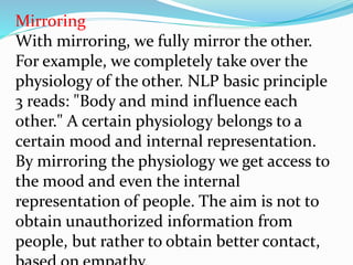 Mirroring
With mirroring, we fully mirror the other.
For example, we completely take over the
physiology of the other. NLP basic principle
3 reads: "Body and mind influence each
other." A certain physiology belongs to a
certain mood and internal representation.
By mirroring the physiology we get access to
the mood and even the internal
representation of people. The aim is not to
obtain unauthorized information from
people, but rather to obtain better contact,
 