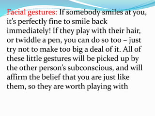 Facial gestures: If somebody smiles at you,
it’s perfectly fine to smile back
immediately! If they play with their hair,
or twiddle a pen, you can do so too – just
try not to make too big a deal of it. All of
these little gestures will be picked up by
the other person’s subconscious, and will
affirm the belief that you are just like
them, so they are worth playing with
 