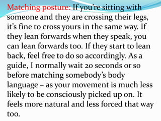 Matching posture: If you’re sitting with
someone and they are crossing their legs,
it’s fine to cross yours in the same way. If
they lean forwards when they speak, you
can lean forwards too. If they start to lean
back, feel free to do so accordingly. As a
guide, I normally wait 20 seconds or so
before matching somebody’s body
language – as your movement is much less
likely to be consciously picked up on. It
feels more natural and less forced that way
too.
 