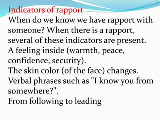 Indicators of rapport
When do we know we have rapport with
someone? When there is a rapport,
several of these indicators are present.
A feeling inside (warmth, peace,
confidence, security).
The skin color (of the face) changes.
Verbal phrases such as "I know you from
somewhere?".
From following to leading
 