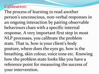 Calibration:
The process of learning to read another
person's unconscious, non-verbal responses in
an ongoing interaction by pairing observable
behaviours clues with a specific internal
response. A very important first step in most
NLP processes, you calibrate the problem
state. That is, how is your client's body
posture, where does the eyes go, how is the
breathing, skin colour, voice tone etc. Knowing
how the problem state looks like you have a
reference point for measuring the success of
your intervention.
 
