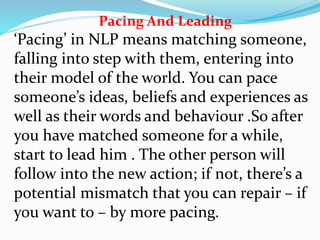 Pacing And Leading
‘Pacing’ in NLP means matching someone,
falling into step with them, entering into
their model of the world. You can pace
someone’s ideas, beliefs and experiences as
well as their words and behaviour .So after
you have matched someone for a while,
start to lead him . The other person will
follow into the new action; if not, there’s a
potential mismatch that you can repair – if
you want to – by more pacing.
 