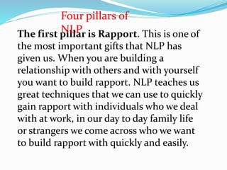The first pillar is Rapport. This is one of
the most important gifts that NLP has
given us. When you are building a
relationship with others and with yourself
you want to build rapport. NLP teaches us
great techniques that we can use to quickly
gain rapport with individuals who we deal
with at work, in our day to day family life
or strangers we come across who we want
to build rapport with quickly and easily.
Four pillars of
NLP
 