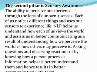The second pillar is Sensory Awareness.
The ability to perceive or experience
through the lens of our own 5 senses. Each
of us notices different things and uses our
sensors to experience life. NLP helps us
understand how each of us views the world
and assists us in better communicating as a
result of understanding how we perceive the
world vs how others may perceive it. Asking
questions and observing reactions or by
knowing how a person processes
information helps us better understand
them and hence results in better
 