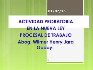 ACTIVIDAD PROBATORIA
EN LA NUEVA LEY
PROCESAL DE TRABAJO
Abog. Wilmer Henry Jara
Godoy.
01/07/15
1
 