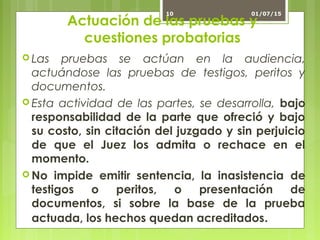 Actuación de las pruebas y
cuestiones probatorias
 Las pruebas se actúan en la audiencia,
actuándose las pruebas de testigos, peritos y
documentos.
 Esta actividad de las partes, se desarrolla, bajo
responsabilidad de la parte que ofreció y bajo
su costo, sin citación del juzgado y sin perjuicio
de que el Juez los admita o rechace en el
momento.
 No impide emitir sentencia, la inasistencia de
testigos o peritos, o presentación de
documentos, si sobre la base de la prueba
actuada, los hechos quedan acreditados.
01/07/1510
 