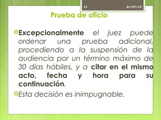 Prueba de oficio
Excepcionalmente el juez puede
ordenar una prueba adicional,
procediendo a la suspensión de la
audiencia por un término máximo de
30 días hábiles, y a citar en el mismo
acto, fecha y hora para su
continuación.
Esta decisión es inimpugnable.
01/07/1512
 