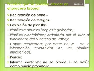 Pruebas que se pueden ofrecer en
el proceso laboral
 Declaración de parte.-
 Declaración de testigos.
 Exhibición de planillas.
 Planillas manuales (copias legalizadas)
 Planillas electrónicas: ordenada por el Juez al
funcionario del Ministerio de Trabajo.
 Copias certificadas por parte del M.T. de la
información contenidas en las planillas
electrónicas.
1. Pericia:
2. Informe contable: no se ofrece ni se actúa
como medio probatorio
01/07/1513
 