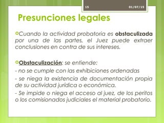 Presunciones legales
Cuando la actividad probatoria es obstaculizada
por una de las partes, el Juez puede extraer
conclusiones en contra de sus intereses.
Obstaculización: se entiende:
- no se cumple con las exhibiciones ordenadas
- se niega la existencia de documentación propia
de su actividad jurídica o económica.
- Se impide o niega el acceso al juez, de los peritos
o los comisionados judiciales el material probatorio.
01/07/1515
 
