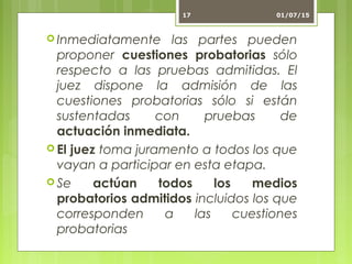  Inmediatamente las partes pueden
proponer cuestiones probatorias sólo
respecto a las pruebas admitidas. El
juez dispone la admisión de las
cuestiones probatorias sólo si están
sustentadas con pruebas de
actuación inmediata.
 El juez toma juramento a todos los que
vayan a participar en esta etapa.
 Se actúan todos los medios
probatorios admitidos incluidos los que
corresponden a las cuestiones
probatorias
01/07/1517
 