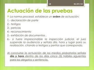 Actuación de las pruebas
 La norma procesal, establece un orden de actuación:
1.- declaración de parte
2.- testigos
3.- pericias
4.- reconocimiento
5.- exhibición de documentos .
6.- si fuere imprescindible la inspección judicial, el juez
suspende la audiencia y señala día, hora y lugar para su
realización, citando a testigos y peritos que corresponda.
Al concluirse la actuación de los medios probatorios señala
día y hora dentro de los días cinco (5) hábiles siguientes
para los alegatos y sentencia.
01/07/1518
 