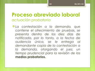 Proceso abreviado laboral
actuación probatoria
 La contestación a la demanda, que
contiene el ofrecimiento de pruebas, se
presenta dentro de los diez días de
notificada, por lo tanto, a la fecha de
audiencia única, se le entrega al
demandante copia de la contestación a
la demanda, otorgando el juez, un
tiempo prudencial para la revisión de los
medios probatorios.
01/07/1519
 