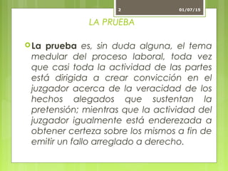 LA PRUEBA
La prueba es, sin duda alguna, el tema
medular del proceso laboral, toda vez
que casi toda la actividad de las partes
está dirigida a crear convicción en el
juzgador acerca de la veracidad de los
hechos alegados que sustentan la
pretensión; mientras que la actividad del
juzgador igualmente está enderezada a
obtener certeza sobre los mismos a fin de
emitir un fallo arreglado a derecho.
01/07/152
 