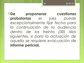 De proponerse cuestiones
probatorias el juez puede
excepcionalmente fijar fecha para
la continuación de la audiencia
dentro de los treinta (30) días
siguientes, si para la actuación de
aquella se requiere evacuación de
informe pericial.
01/07/1520
 